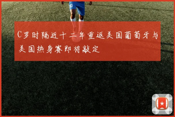 C罗时隔近十二年重返美国葡萄牙与美国热身赛即将敲定