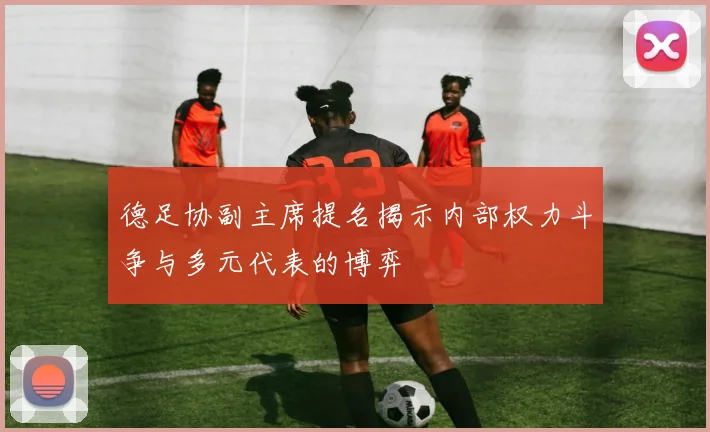 德足协副主席提名揭示内部权力斗争与多元代表的博弈