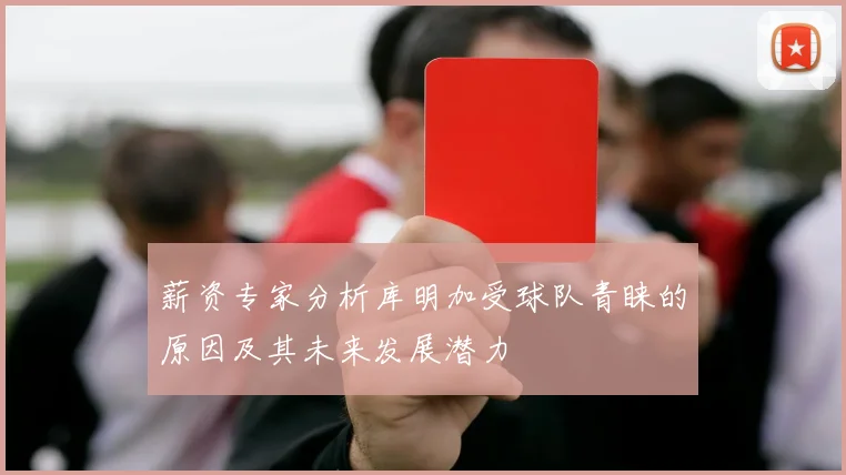 薪资专家分析库明加受球队青睐的原因及其未来发展潜力
