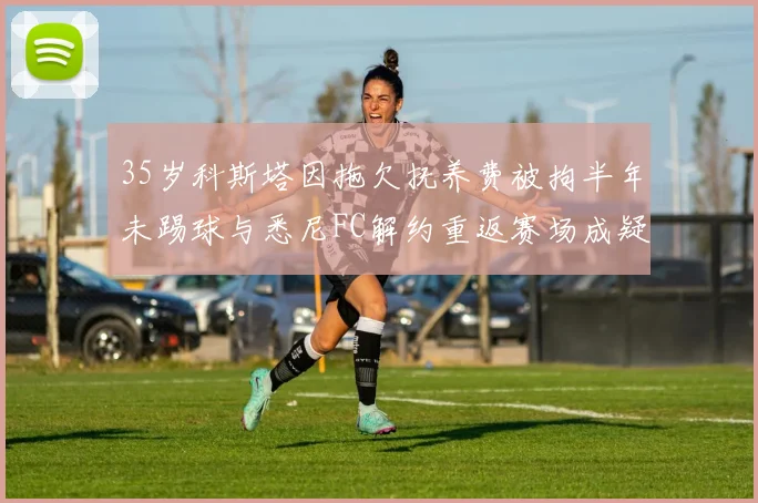 35岁科斯塔因拖欠抚养费被拘半年未踢球与悉尼FC解约重返赛场成疑