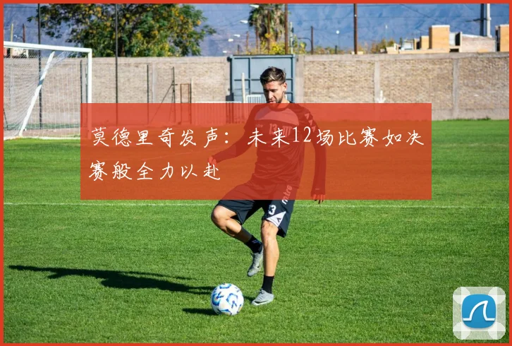 莫德里奇发声：未来12场比赛如决赛般全力以赴