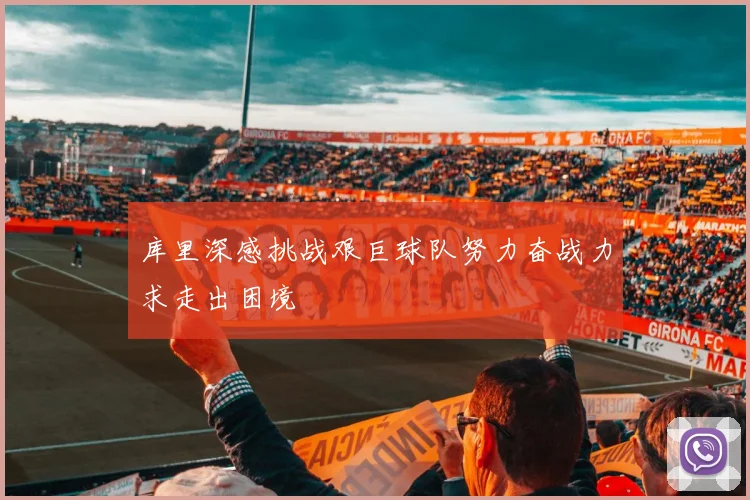 库里深感挑战艰巨球队努力奋战力求走出困境