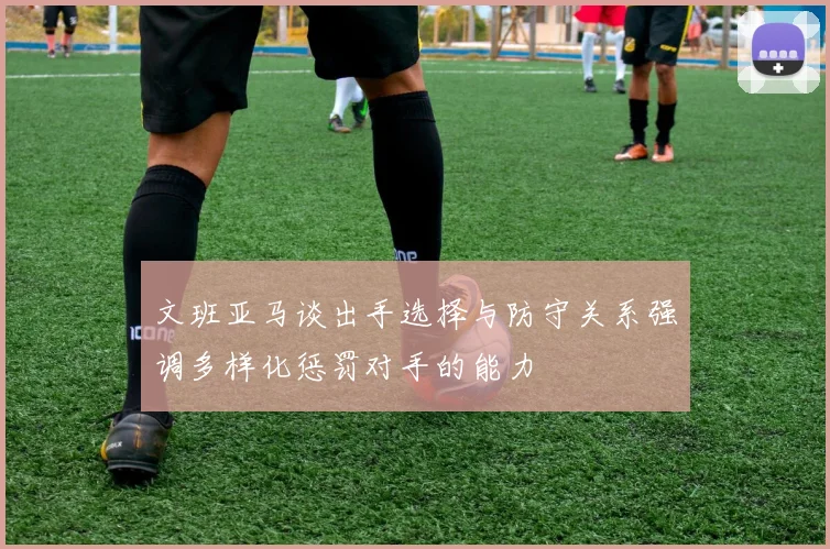 文班亚马谈出手选择与防守关系强调多样化惩罚对手的能力