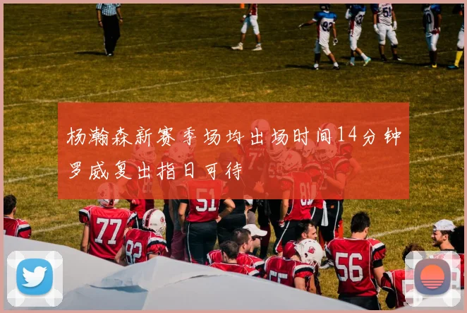 杨瀚森新赛季场均出场时间14分钟罗威复出指日可待