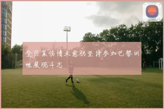 登贝莱伤情未愈仍坚持参加巴黎训练展现斗志