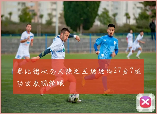 恩比德状态火热近五场场均27分7板助攻表现抢眼