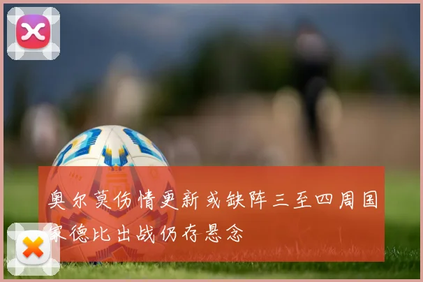 奥尔莫伤情更新或缺阵三至四周国家德比出战仍存悬念