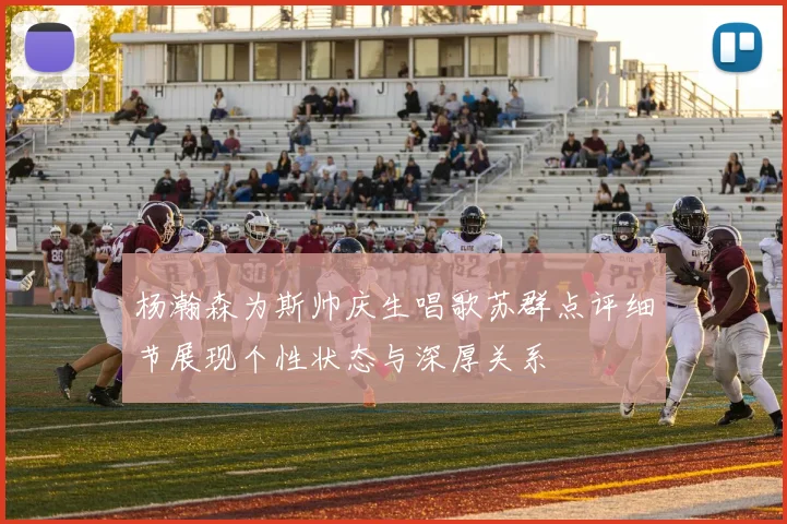 杨瀚森为斯帅庆生唱歌苏群点评细节展现个性状态与深厚关系