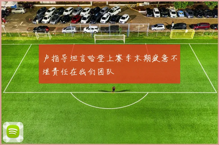 卢指导坦言哈登上赛季末期疲惫不堪责任在我们团队