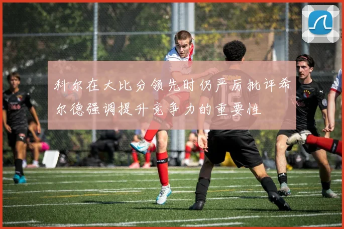 科尔在大比分领先时仍严厉批评希尔德强调提升竞争力的重要性