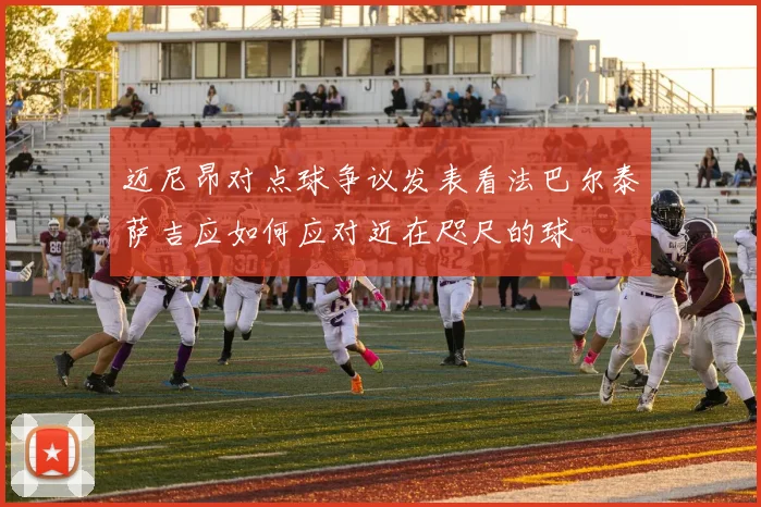 迈尼昂对点球争议发表看法巴尔泰萨吉应如何应对近在咫尺的球