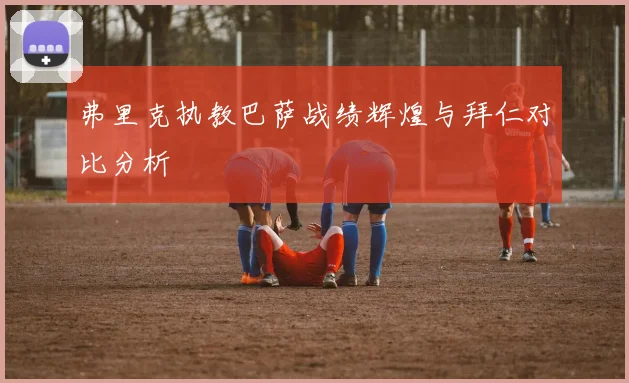 弗里克执教巴萨战绩辉煌与拜仁对比分析