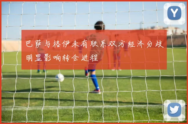 巴萨与格伊未有联系双方经济分歧明显影响转会进程