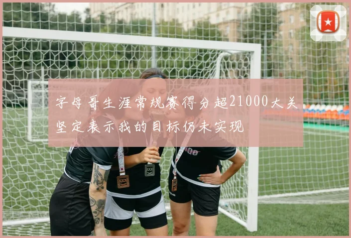 字母哥生涯常规赛得分超21000大关坚定表示我的目标仍未实现
