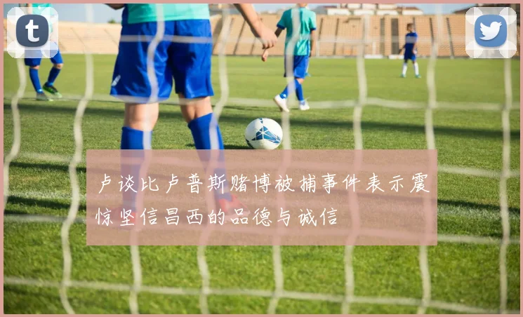 卢谈比卢普斯赌博被捕事件表示震惊坚信昌西的品德与诚信