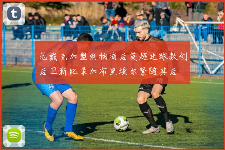 范戴克加盟利物浦后英超进球数创后卫新纪录加布里埃尔紧随其后