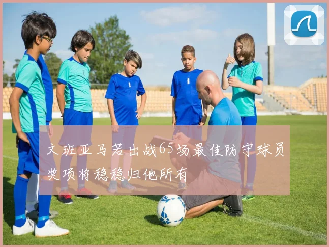 文班亚马若出战65场最佳防守球员奖项将稳稳归他所有