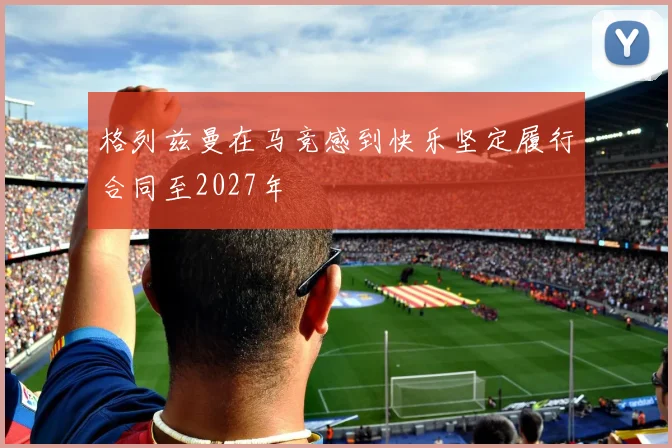 格列兹曼在马竞感到快乐坚定履行合同至2027年