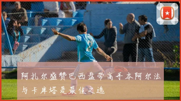 阿扎尔盛赞巴西盘带高手本阿尔法与卡库塔是最佳之选
