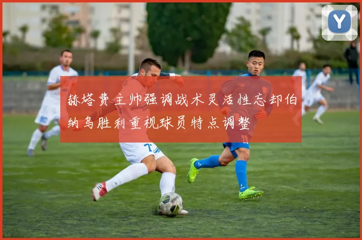 赫塔费主帅强调战术灵活性忘却伯纳乌胜利重视球员特点调整