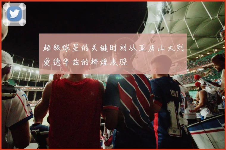超级球星的关键时刻从亚历山大到爱德华兹的辉煌表现