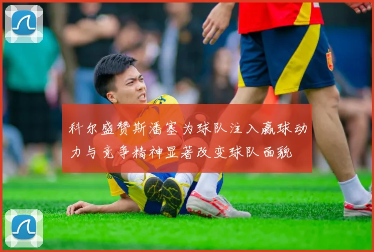 科尔盛赞斯潘塞为球队注入赢球动力与竞争精神显著改变球队面貌