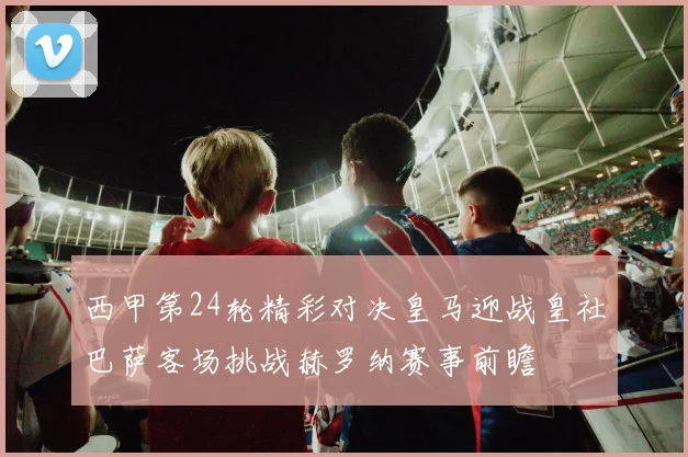 西甲第24轮精彩对决皇马迎战皇社巴萨客场挑战赫罗纳赛事前瞻