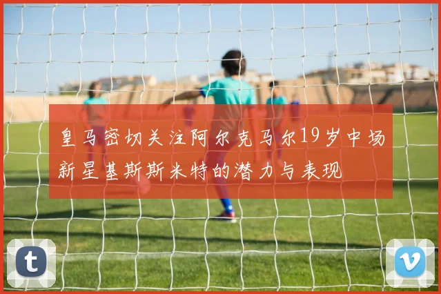 皇马密切关注阿尔克马尔19岁中场新星基斯斯米特的潜力与表现