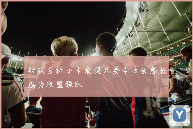 甜瓜分析小卡表现只要专注快船将成为联盟强队