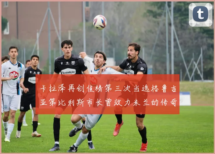 卡拉泽再创佳绩第三次当选格鲁吉亚第比利斯市长曾效力米兰的传奇人物
