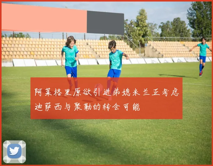 阿莱格里原欲引进弟媳米兰正考虑迪萨西与聚勒的转会可能