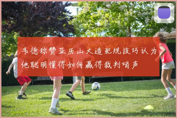 韦德称赞亚历山大造犯规技巧认为他聪明懂得如何赢得裁判哨声