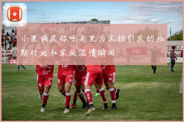小里调皮称呼老里为文档引发的幽默对话和家庭温情瞬间