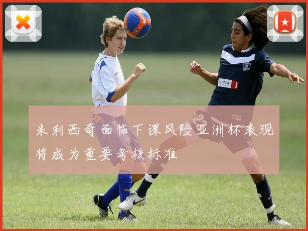 米利西奇面临下课风险亚洲杯表现将成为重要考核标准