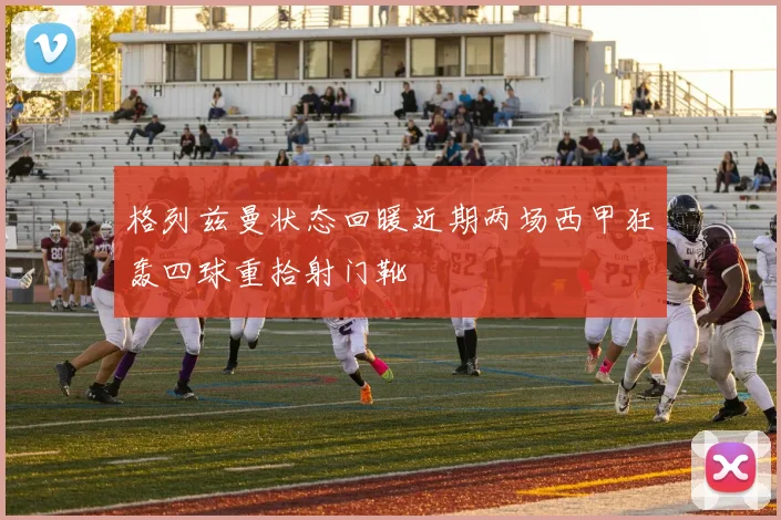 格列兹曼状态回暖近期两场西甲狂轰四球重拾射门靴