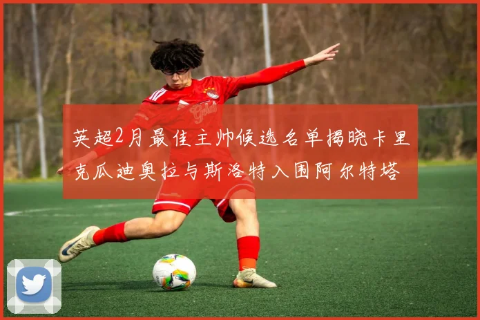 英超2月最佳主帅候选名单揭晓卡里克瓜迪奥拉与斯洛特入围阿尔特塔遗憾落选