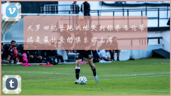 大罗回忆长跑训练失利称弗洛伦蒂诺是最优秀的俱乐部主席