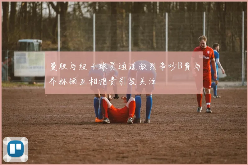 曼联与纽卡球员通道激烈争吵B费与乔林顿互相指责引发关注