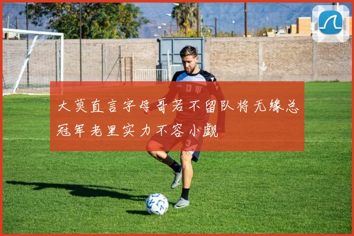 大莫直言字母哥若不留队将无缘总冠军老里实力不容小觑