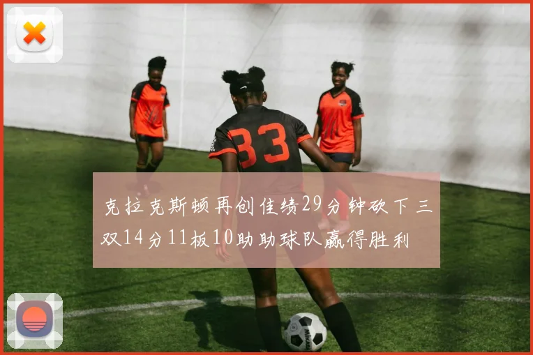 克拉克斯顿再创佳绩29分钟砍下三双14分11板10助助球队赢得胜利