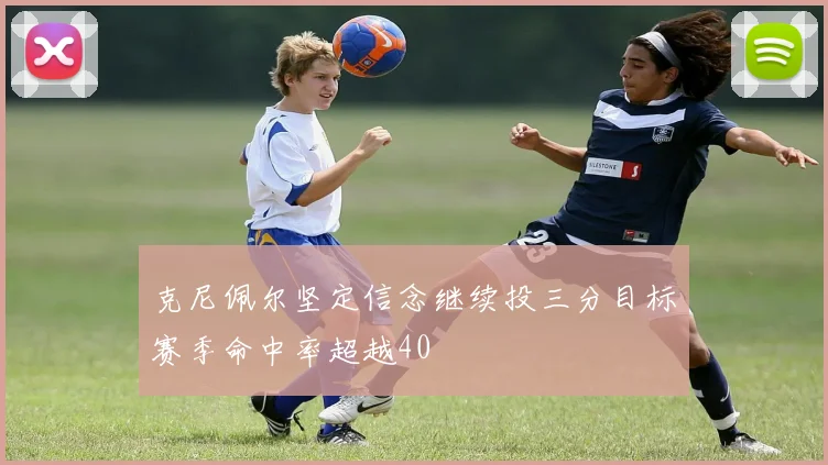 克尼佩尔坚定信念继续投三分目标赛季命中率超越40