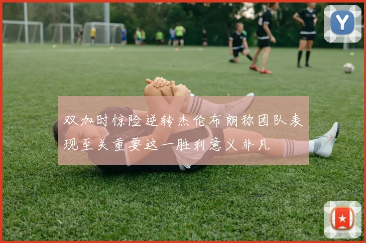 双加时惊险逆转杰伦布朗称团队表现至关重要这一胜利意义非凡