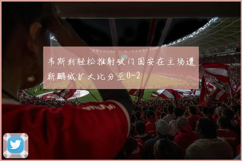 韦斯利轻松推射破门国安在主场遭新鹏城扩大比分至0-2