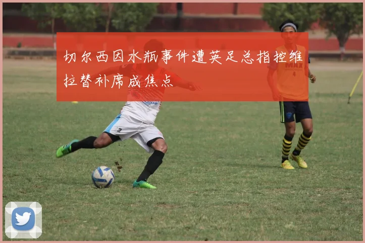 切尔西因水瓶事件遭英足总指控维拉替补席成焦点