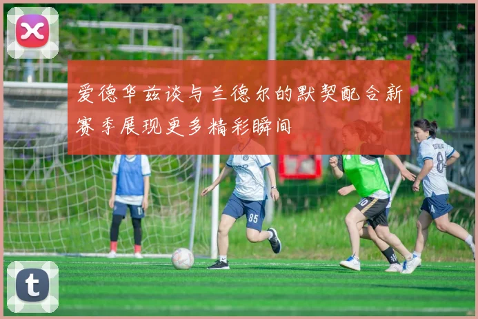 爱德华兹谈与兰德尔的默契配合新赛季展现更多精彩瞬间
