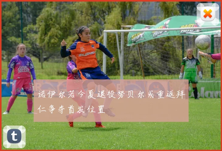 诺伊尔若今夏退役努贝尔或重返拜仁争夺首发位置